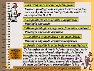 A-A-El examen es normal o patológico?El examen es normal o patológico?
Examen patológico de esófago toráxico con téc-Examen patológico de esófago toráxico con téc-
nica en A y B- relleno total y C- doble contrastenica en A y B- relleno total y C- doble contraste
en proyección O.A.D.en proyección O.A.D.
B-B-La patología es congénita o adquirida?La patología es congénita o adquirida?
Patología adquiridaPatología adquirida
D-D-La misma es neoplásica o no neoplásica?La misma es neoplásica o no neoplásica?
**OpciónOpción
de volverde volver
a ver lasa ver las
imágenesimágenes
Patología adquirida orgánica neoplásicaPatología adquirida orgánica neoplásica
E-E-Puede describir la o las imágenes patológicas?Puede describir la o las imágenes patológicas?
Se identifica en el tercio inferior de esófago torá-Se identifica en el tercio inferior de esófago torá-
xico una imagen elevado-deprimida, de bordesxico una imagen elevado-deprimida, de bordes
irregulares, relleno heterogéneo, compatibleirregulares, relleno heterogéneo, compatible
con C.A. avanzado tipo II decon C.A. avanzado tipo II de BorrmannBorrmann UNTUNT
asociado a hernia hiatal; control de ubicaciónasociado a hernia hiatal; control de ubicación
de stent paliativo para permeabilizar la luzde stent paliativo para permeabilizar la luz
NMNM
C-C-Dicha patología es orgánica, funcional o mixta?Dicha patología es orgánica, funcional o mixta?
Patología adquirida orgánicaPatología adquirida orgánica
**Opción avanzada para volver a ver las imágenes con reparosOpción avanzada para volver a ver las imágenes con reparos
D. F. M.D. F. M.
UNTUNT
E ME M
UNTUNT
 