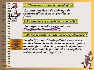 A-A-El examen es normal o patológico?El examen es normal o patológico?
Examen patológico de estómago sinExamen patológico de estómago sin
contraste (directa) en proyección decontraste (directa) en proyección de
frentefrente
B-B-La patología es congénita o adquirida?La patología es congénita o adquirida?
Patología congénita en neonato; verPatología congénita en neonato; ver
Clasificación General UNTClasificación General UNT
C-C-Puede describir la o las imágenes patológicas?Puede describir la o las imágenes patológicas?
**OpciónOpción
de volverde volver
a ver lasa ver las
imágenesimágenes
Se identifica una “burbuja” única que se ex-Se identifica una “burbuja” única que se ex-
tiende oblicuamente desde hipocondrio izquier-tiende oblicuamente desde hipocondrio izquier-
do hasta flanco derecho y ocupa la región um-do hasta flanco derecho y ocupa la región um-
bilical determinado por una atresia de píloro;bilical determinado por una atresia de píloro;
nótese la sonda naso-gástricanótese la sonda naso-gástrica
NMNM
D. F. M.D. F. M.
UNTUNT
E ME M
UNTUNT
 