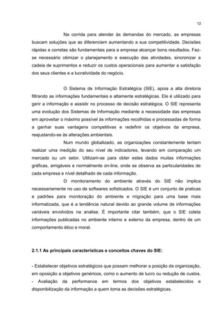 Na corrida para atender às demandas do mercado, as empresas
buscam soluções que as diferenciem aumentando a sua competitividade. Decisões
rápidas e corretas são fundamentais para a empresa alcançar bons resultados. Faz-
se necessário otimizar o planejamento e execução das atividades, sincronizar a
cadeia de suprimentos e reduzir os custos operacionais para aumentar a satisfação
dos seus clientes e a lucratividade do negócio.
O Sistema de Informação Estratégica (SIE), apoia a alta diretoria
filtrando as informações fundamentais e altamente estratégicas. Ele é utilizado para
gerir a informação e assistir no processo de decisão estratégica. O SIE representa
uma evolução dos Sistemas de Informação mediante a necessidade das empresas
em aproveitar o máximo possível às informações recolhidas e processadas de forma
a ganhar suas vantagens competitivas e redefinir os objetivos da empresa,
reajustando-se às alterações ambientais.
Num mundo globalizado, as organizações constantemente tentam
realizar uma medição do seu nível de indicadores, levando em comparação um
mercado ou um setor. Utilizam-se para obter estes dados muitas informações
gráficas, amigáveis e normalmente on-line, onde se observa as particularidades de
cada empresa e nível detalhado de cada informação.
O monitoramento do ambiente através do SIE não implica
necessariamente no uso de softwares sofisticados. O SIE é um conjunto de praticas
e padrões para monitoração do ambiente e migração para uma base mais
informatizada, que é a tendência natural devido ao grande volume de informações
variáveis envolvidos na analise. É importante citar também, que o SIE coleta
informações publicadas no ambiente interno e externo da empresa, dentro de um
comportamento ético e moral.
2.1.1 As principais características e conceitos chaves do SIE:
- Estabelecer objetivos estratégicos que possam melhorar a posição da organização,
em oposição a objetivos genéricos, como o aumento de lucro ou redução de custos.
- Avaliação da performance em termos dos objetivos estabelecidos e
disponibilização da informação a quem toma as decisões estratégicas.
12
 