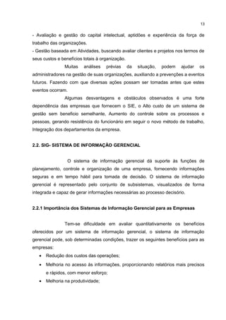 - Avaliação e gestão do capital intelectual, aptidões e experiência da força de
trabalho das organizações.
- Gestão baseada em Atividades, buscando avaliar clientes e projetos nos termos de
seus custos e benefícios totais à organização.
Muitas análises prévias da situação, podem ajudar os
administradores na gestão de suas organizações, auxiliando a prevenções a eventos
futuros. Fazendo com que diversas ações possam ser tomadas antes que estes
eventos ocorram.
Algumas desvantagens e obstáculos observados é uma forte
dependência das empresas que fornecem o SIE, o Alto custo de um sistema de
gestão sem beneficio semelhante, Aumento do controle sobre os processos e
pessoas, gerando resistência do funcionário em seguir o novo método de trabalho,
Integração dos departamentos da empresa.
2.2. SIG- SISTEMA DE INFORMAÇÃO GERENCIAL
O sistema de informação gerencial dá suporte às funções de
planejamento, controle e organização de uma empresa, fornecendo informações
seguras e em tempo hábil para tomada de decisão. O sistema de informação
gerencial é representado pelo conjunto de subsistemas, visualizados de forma
integrada e capaz de gerar informações necessárias ao processo decisório.
2.2.1 Importância dos Sistemas de Informação Gerencial para as Empresas
Tem-se dificuldade em avaliar quantitativamente os benefícios
oferecidos por um sistema de informação gerencial, o sistema de informação
gerencial pode, sob determinadas condições, trazer os seguintes benefícios para as
empresas:
• Redução dos custos das operações;
• Melhoria no acesso às informações, proporcionando relatórios mais precisos
e rápidos, com menor esforço;
• Melhoria na produtividade;
13
 