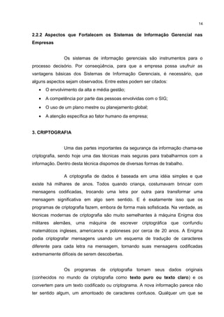 2.2.2 Aspectos que Fortalecem os Sistemas de Informação Gerencial nas
Empresas
Os sistemas de informação gerenciais são instrumentos para o
processo decisório. Por conseqüência, para que a empresa possa usufruir as
vantagens básicas dos Sistemas de Informação Gerenciais, é necessário, que
alguns aspectos sejam observados. Entre estes podem ser citados:
• O envolvimento da alta e média gestão;
• A competência por parte das pessoas envolvidas com o SIG;
• O uso de um plano mestre ou planejamento global;
• A atenção específica ao fator humano da empresa;
3. CRIPTOGRAFIA
Uma das partes importantes da segurança da informação chama-se
criptografia, sendo hoje uma das técnicas mais seguras para trabalharmos com a
informação. Dentro desta técnica dispomos de diversas formas de trabalho.
A criptografia de dados é baseada em uma idéia simples e que
existe há milhares de anos. Todos quando criança, costumavam brincar com
mensagens codificadas, trocando uma letra por outra para transformar uma
mensagem significativa em algo sem sentido. E é exatamente isso que os
programas de criptografia fazem, embora de forma mais sofisticada. Na verdade, as
técnicas modernas de criptografia são muito semelhantes à máquina Enigma dos
militares alemães, uma máquina de escrever criptográfica que confundiu
matemáticos ingleses, americanos e poloneses por cerca de 20 anos. A Enigma
podia criptografar mensagens usando um esquema de tradução de caracteres
diferente para cada letra na mensagem, tornando suas mensagens codificadas
extremamente difíceis de serem descobertas.
Os programas de criptografia tomam seus dados originais
(conhecidos no mundo da criptografia como texto puro ou texto claro) e os
convertem para um texto codificado ou criptograma. A nova informação parece não
ter sentido algum, um amontoado de caracteres confusos. Qualquer um que se
14
 