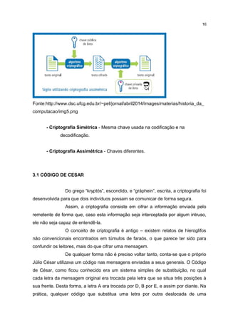 Fonte:http://www.dsc.ufcg.edu.br/~pet/jornal/abril2014/images/materias/historia_da_
computacao/img5.png
- Criptografia Simétrica - Mesma chave usada na codificação e na
decodificação.
- Criptografia Assimétrica - Chaves diferentes.
3.1 CÓDIGO DE CESAR
Do grego “kryptós”, escondido, e “gráphein”, escrita, a criptografia foi
desenvolvida para que dois indivíduos possam se comunicar de forma segura.
Assim, a criptografia consiste em cifrar a informação enviada pelo
remetente de forma que, caso esta informação seja interceptada por algum intruso,
ele não seja capaz de entendê-la.
O conceito de criptografia é antigo – existem relatos de hieroglifos
não convencionais encontrados em túmulos de faraós, o que parece ter sido para
confundir os leitores, mais do que cifrar uma mensagem.
De qualquer forma não é preciso voltar tanto, conta-se que o próprio
Júlio César utilizava um código nas mensagens enviadas a seus generais. O Código
de César, como ficou conhecido era um sistema simples de substituição, no qual
cada letra da mensagem original era trocada pela letra que se situa três posições à
sua frente. Desta forma, a letra A era trocada por D, B por E, e assim por diante. Na
prática, qualquer código que substitua uma letra por outra deslocada de uma
16
 