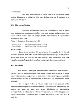 Fonte:Internet
Feito isso, basta analisar as linhas e ver qual que possui algum
sentido. Claramente o código foi feito com deslocamento de 5 posições e a
mensagem é “Atacar”.
3.1.2 Cifra monoalfabética
Uma forma de melhoria do código de César seria, ao invés de trocar
cada letra segundo um deslocamento fixo, trocar cada letra por qualquer outra, sem
seguir nenhum padrão - este é o princípio da cifra monoalfabética. A seguir temos
um exemplo desta cifra:
Figura 7 – Código de Cesar com chave 26
Fonte: Intenet
Desta forma, existem 26! combinações (permutação de 26 letras)
possíveis. Contudo, nem todas essas combinações seriam úteis (os casos em que
muitas das letras são cifradas por elas mesmas), mas claramente esta cifra
inviabiliza o uso da força bruta (manual) para a obtenção da mensagem original.
3.1.3 Decifrando
Para decifrar a mensagem, seria necessário uma técnica mais elaborada,
como no caso da análise estatística da linguagem. Poderia-se comparar as letras
mais freqüentes na mensagem com as letras mais freqüentes na linguagem utilizada
para escrevê-la. No caso da mensagem ser muita curta, o uso desta técnica ficaria
debilitado.
Se por algum motivo, o intruso souber que certas palavras estão
presentes na mensagem (os nomes do remente e do destinatário por exemplo), ele
poderia ser capaz de achar sem tantas dificuldades as substituições
correspondentes às letras dessas palavras. Sendo assim, as combinções possíveis
seriam reduzidas de forma significativa, podendo até viabilizar o uso força bruta a
partir daí.
18
 