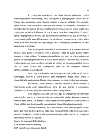 A criptografia assimétrica usa duas chaves diferentes, porém
matematicamente relacionadas, para criptografar e descriptografar dados. Essas
chaves são conhecidas como chaves privadas e chaves públicas. Em conjunto,
essas chaves são conhecidas como par de chaves. A criptografia assimétrica é
considerada mais segura do que a criptografia simétrica, porque a chave usada para
criptografar os dados é diferente da que é usada para descriptografá-los. Contudo,
como a criptografia assimétrica usa algoritmos mais complexos do que a simétrica, e
como a criptografia assimétrica usa um par de chaves, o processo de criptografia é
muito mais lento quando uma organização usa a criptografia assimétrica do que
quando usa a simétrica.
Com a criptografia assimétrica, somente uma parte mantém a chave
privada. Essa parte é conhecida como o assunto. Todas as outras partes podem
acessar a chave pública. Os dados criptografadas por meio da chave pública só
podem ser descriptografados com o uso da chave privada. Por outro lado, os dados
criptografados por meio da chave privada só podem ser descriptografados com o
uso da chave pública. Por conseguinte, esse tipo de criptografia fornece
confidencialidade e não-repúdio.
Uma organização pode usar esse tipo de criptografia para fornecer
autorização, usando a chave pública para criptografar dados. Essa chave é
disponibilizada publicamente. Desse modo, qualquer um pode criptografar os dados.
No entanto, como apenas o assunto mantém a chave privada, a
organização pode estar razoavelmente certa de que apenas o destinatário
pretendido pode descriptografar e exibir os dados criptografados.
Uma organização pode usar esse tipo de criptografia para fornecer
autenticação, usando a chave privada para criptografar dados. Apenas o assunto
mantém essa chave. No entanto, todos podem descriptografar os dados porque a
chave pública que descriptografa esses dados é disponibilizada publicamente.
Conseqüentemente, se o destinatário pode descriptografar esses
dados por meio da chave pública, pode estar razoavelmente certo de que apenas o
assunto criptografou os dados. Os algoritmos de criptografia usados na criptografia
assimétrica incluem o seguinte:
Acordo de chaves de Diffie-Hellman
RSA (Rivest-Shamir-Adleman)
DSA (Algoritmo de assinatura digital)
20
 