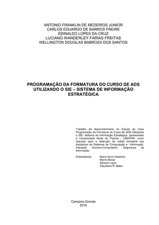 Campina Grande
2016
PROGRAMAÇÃO DA FORMATURA DO CURSO DE ADS
UTILIZANDO O SIE – SISTEMA DE INFORMAÇÃO
ESTRATÉGICA
Trabalho de desenvolvimento do Estudo de Caso
Programação da Formatura do Curso de ADS Utilizando
o SIE- Sistema de Informação Estratégica, apresentado
à Universidade Norte do Paraná - UNOPAR, como
requisito para a obtenção de média bimestral nas
disciplinas de Sistemas de Computação e Informação,
Interação Humano-Computador, Segurança da
Informação.
Orientadores: Marco Ikuro Hisatomi;
Merris Mozer
Adriane Loper
Claudiane R. Balan
ANTONIO FRANKLIN DE MEDEIROS JUNIOR
CARLOS EDUARDO DE BARROS FREIRE
EDINALDO LOPES DA CRUZ
LUCIANO WANDERLEY FARIAS FREITAS
WELLINGTON DOUGLAS BABROZA DOS SANTOS
 