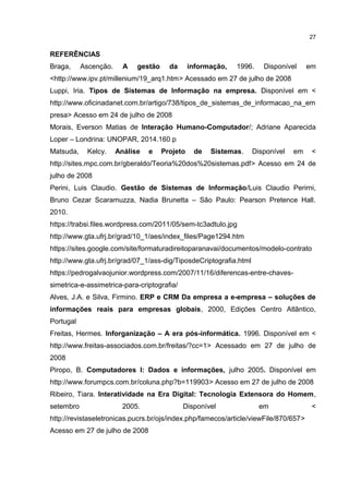 REFERÊNCIAS
Braga, Ascenção. A gestão da informação, 1996. Disponível em
<http://www.ipv.pt/millenium/19_arq1.htm> Acessado em 27 de julho de 2008
Luppi, Iria. Tipos de Sistemas de Informação na empresa. Disponível em <
http://www.oficinadanet.com.br/artigo/738/tipos_de_sistemas_de_informacao_na_em
presa> Acesso em 24 de julho de 2008
Morais, Everson Matias de Interação Humano-Computador/; Adriane Aparecida
Loper – Londrina: UNOPAR, 2014.160 p
Matsuda, Kelcy. Análise e Projeto de Sistemas. Disponível em <
http://sites.mpc.com.br/gberaldo/Teoria%20dos%20sistemas.pdf> Acesso em 24 de
julho de 2008
Perini, Luis Claudio. Gestão de Sistemas de Informação/Luis Claudio Perirni,
Bruno Cezar Scaramuzza, Nadia Brunetta – São Paulo: Pearson Pretence Hall.
2010.
https://trabsi.files.wordpress.com/2011/05/sem-tc3adtulo.jpg
http://www.gta.ufrj.br/grad/10_1/aes/index_files/Page1294.htm
https://sites.google.com/site/formaturadireitoparanavai/documentos/modelo-contrato
http://www.gta.ufrj.br/grad/07_1/ass-dig/TiposdeCriptografia.html
https://pedrogalvaojunior.wordpress.com/2007/11/16/diferencas-entre-chaves-
simetrica-e-assimetrica-para-criptografia/
Alves, J.A. e Silva, Firmino. ERP e CRM Da empresa a e-empresa – soluções de
informações reais para empresas globais, 2000, Edições Centro Atlântico,
Portugal
Freitas, Hermes. Inforganização – A era pós-informática. 1996. Disponível em <
http://www.freitas-associados.com.br/freitas/?cc=1> Acessado em 27 de julho de
2008
Piropo, B. Computadores I: Dados e informações, julho 2005. Disponível em
http://www.forumpcs.com.br/coluna.php?b=119903> Acesso em 27 de julho de 2008
Ribeiro, Tiara. Interatividade na Era Digital: Tecnologia Extensora do Homem,
setembro 2005. Disponível em <
http://revistaseletronicas.pucrs.br/ojs/index.php/famecos/article/viewFile/870/657>
Acesso em 27 de julho de 2008
27
 