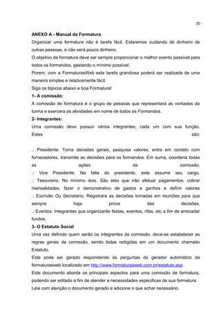 ANEXO A - Manual da Formatura
Organizar uma formatura não é tarefa fácil. Estaremos cuidando do dinheiro de
outras pessoas, e não será pouco dinheiro.
O objetivo da formatura deve ser sempre proporcionar o melhor evento possível para
todos os formandos, gastando o mínimo possível.
Porem, com a FormaturasWeb esta tarefa grandiosa poderá ser realizada de uma
maneira simples e relativamente fácil.
Siga os tópicos abaixo e boa Formatura!
1- A comissão:
A comissão de formatura é o grupo de pessoas que representará as vontades da
turma e exercera as atividades em nome de todos os Formandos.
2- Integrantes:
Uma comissão deve possuir vários integrantes, cada um com sua função.
Estes são:
.: Presidente: Toma decisões gerais, pesquisa valores, entra em contato com
fornecedores, transmite as decisões para os formandos. Em suma, coordena todas
as ações da comissão.
.: Vice Presidente: Na falta do presidente, este assume seu cargo.
.: Tesoureiro: No mínimo dois. São eles que irão efetuar pagamentos, cobrar
mensalidades, fazer o demonstrativo de gastos e ganhos e definir valores
.: Escrivão Ou Secretario: Registrara as decisões tomadas em reuniões para que
sempre haja prova das decisões.
.: Eventos: Integrantes que organizarão festas, eventos, rifas, etc a fim de arrecadar
fundos.
3- O Estatuto Social
Uma vez definido quem serão os integrantes da comissão, deve-se estabelecer as
regras gerais da comissão, sendo todas redigidas em um documento chamado
Estatuto.
Este pode ser gerado respondendo às perguntas do gerador automático da
formaturasweb localizado em http://www.formaturasweb.com.br/estatuto.asp
Este documento aborda os principais aspectos para uma comissão de formatura,
podendo ser editado a fim de atender a necessidades especificas de sua formatura.
Leia com atenção o documento gerado e adicione o que achar necessário.
30
 