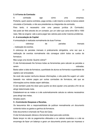 3. A Forma da Comissão
A comissão age como uma empresa.
Portanto, quem assina contratos, paga contas, e até mesmo a conta no banco estará
vinculada a Comissão, e não aos presidentes ou integrantes da comissão.
Para tanto, é necessário criar uma pessoa jurídica (A Comissão).
Isto pode ser feito através de um contador, por um valor que varia entre 500 e 1000
reais. Não se engane: vale a pena pagar tais valores para evitar maiores problemas.
4 - A arrecadação de Capital:
A arrecadação é realizada normalmente de duas Formas:
.: cobrança de parcelas mensais
.: realização de eventos.
A cobrança de parcelas mensais é praticamente obrigatória, uma vez que a
realização de eventos normalmente não consegue cobrir todos os custos da
formatura.
Mas surge uma dúvida: Quanto cobrar?
O site formaturasweb lhe fornece todas as ferramentas para calcular as parcelas a
serem cobradas.
Basta saber a data da formatura, quantidade de alunos se formando e quantidade de
capital a ser arrecadado.
Se você não souber nenhuma dessas informações, o site pode lhe sugerir um valor
baseado nos valores pagos por outras comissões de formatura, até que as
informações acima citadas sejam definidas.
O site também pode lhe dizer para quanto se deve ajustar uma parcela a fim de se
atingir determinada meta.
Estabelecem-se as metas e o site automaticamente calcula os valores necessários
para atingir tais metas.
Simples assim.
5 - Controlando Despesas e Receitas.
Os tesoureiros têm a responsabilidade de publicar mensalmente um documento
contendo todos os gastos e ganhos da formatura.
Este documento é chamado de Fluxo de Caixa.
O site formaturasweb oferece a ferramenta ideal para este controle.
Basta lançar no site os pagamentos efetuados e os valores recebidos e o site se
encarrega de fazer um balanço e gerar um documento pronto para ser impresso e
31
 