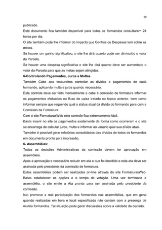 publicado.
Este documento fica também disponível para todos os formandos consultarem 24
horas por dia.
O site também pode lhe informar do impacto que Ganhos ou Despesas tem sobre as
metas.
Se houver um ganho significativo, o site lhe dirá quanto pode ser diminuído o valor
da Parcela.
Se houver uma despesa significativa o site lhe dirá quanto deve ser aumentado o
valor da Parcela para que as metas sejam atingidas.
6-Controlando Pagamentos, Juros e Multas
Também Cabe aos tesoureiros controlar as dividas e pagamentos de cada
formando, aplicando multa e juros quando necessário.
Este controle deve ser feito mensalmente e cabe à comissão de formatura informar
os pagamentos efetuados no fluxo de caixa tratado no tópico anterior, bem como
informar sempre que requerido qual o status atual da dívida do formando para com a
Comissão de Formatura.
Com o site FormaturasWeb este controle fica extremamente fácil.
Basta inserir no site os pagamentos exatamente da forma como ocorreram e o site
se encarrega de calcular juros, multa e informar ao usuário qual sua dívida atual.
Também é possível gerar relatórios consolidados das dívidas de todos os formandos
em documento pronto para impressão.
6- Assembléias:
Todas as decisões Administrativas da comissão devem ter aprovação em
assembléia.
Apos a aprovação e necessário reduzir em ata o que foi decidido e esta ata deve ser
assinada pelo presidente da comissão de formatura.
Estas assembléias podem ser realizadas on-line através do site FormaturasWeb.
Basta estabelecer as opções e o tempo de votação. Uma vez terminada a
assembléia, o site emite a Ata pronta para ser assinada pelo presidente da
comissão.
Isto promove a real participação dos formandos nas assembléias, que em geral
quando realizadas em hora e local especificado não contam com a presença de
muitos formandos. Tal situação pode gerar discussões sobre a validade da decisão.
32
 