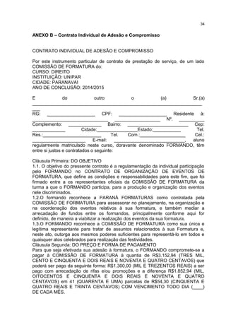 ANEXO B – Contrato Individual de Adesão e Compromisso
CONTRATO INDIVIDUAL DE ADESÃO E COMPROMISSO
Por este instrumento particular de contrato de prestação de serviço, de um lado
COMISSÃO DE FORMATURA do:
CURSO: DIREITO
INSTITUIÇÃO: UNIPAR
CIDADE: PARANAVAI
ANO DE CONCLUSÃO: 2014/2015
E do outro o (a) Sr.(a)
___________________________________________________________________
___
RG: ___________________ CPF: ___________________ Residente à:
______________________________ __________________ Nº. __________
Complemento: _____________ Bairro: ________________________ Cep:
_____________ Cidade:________________Estado:___________ Tel.
Res.:_______________________ Tel. Com.:__________________ Cel.:
_____________________ E-mail: ____________________________, aluno
regularmente matriculado neste curso, doravante denominado FORMANDO, têm
entre si justos e contratados o seguinte:
Cláusula Primeira: DO OBJETIVO
1.1. O objetivo do pressente contrato é a regulamentação da individual participação
pelo FORMANDO no CONTRATO DE ORGANIZAÇÃO DE EVENTOS DE
FORMATURA, que define as condições e responsabilidades para este fim, que foi
firmado entre a os representantes oficiais da COMISSÃO DE FORMATURA da
turma a que o FORMANDO participa, para a produção e organização dos eventos
nele discriminados.
1.2.O formando reconhece a PARANÁ FORMATURAS como contratada pela
COMISSÃO DE FORMATURA para assessorar no planejamento, na organização e
na coordenação dos eventos relativos à sua formatura, e também mediar a
arrecadação de fundos entre os formandos, principalmente conforme aqui for
definido, de maneira a viabilizar a realização dos eventos da sua formatura.
1.3.O FORMANDO reconhece a COMISSÃO DE FORMATURA como sua única e
legítima representante para tratar de assuntos relacionados à sua Formatura e,
neste ato, outorga aos mesmos poderes suficientes para representá-lo em todos e
quaisquer atos celebrados para realização das festividades.
Cláusula Segunda: DO PREÇO E FORMA DE PAGAMENTO
Para que seja efetivada sua adesão à formatura, o FORMANDO compromete-se a
pagar à COMISSÃO DE FORMATURA à quantia de R$3.152,94 (TRES MIL,
CENTO E CINQUENTA E DOIS REAIS E NOVENTA E QUATRO CENTAVOS) que
poderá ser pago da seguinte forma: R$1.300,00 (MIL E TREZENTOS REAIS) a ser
pago com arrecadação de rifas e/ou promoções e a diferença R$1.852,94 (MIL,
OITOCENTOS E CINQUENTA E DOIS REAIS E NOVENTA E QUATRO
CENTAVOS) em 41 (QUARENTA E UMA) parcelas de R$54,30 (CINQUENTA E
QUATRO REAIS E TRINTA CENTAVOS) COM VENCIMENTO TODO DIA (____)
DE CADA MÊS.
34
 