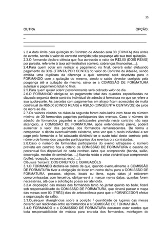OUTRA OPÇÃO:
___________________________________________________________________
_
___________________________________________________________________
_________________
2.2.A data limite para quitação do Contrato de Adesão será 30 (TRINTA) dias antes
do evento, sendo o valor do contrato corrigido pela poupança até sua total quitação.
2.3.O formando declara ciência que fica acrescido o valor de R$2,00 (DOIS REAIS)
por parcela, referente à taxa administrativa (correio, cobranças financeiras,...).
2.4.Para quem optar em realizar o pagamento no final, deverá estar efetuando
pagamento de 30% (TRINTA POR CENTO) do valor do Contrato de Adesão, sendo
emitida uma duplicata da diferença a qual somente será devolvida para o
FORMANDO com a quitação do mesmo, sendo o saldo devedor corrigido pela
poupança até a quitação do mesmo, salvo se a COMISSÃO DE FORMATURA
autorizar o pagamento total no final.
2.5.Para quem quiser aderir posteriormente será cobrado valor do dia.
2.6.O FORMANDO obriga-se ao pagamento total das quantias especificadas na
cláusula segunda deste contrato individual de adesão à formatura no que se refere a
sua quota-parte. As parcelas com pagamentos em atraso ficam acrescidas de multa
contratual de R$5,00 (CINCO REAIS) e R$0,50 (CINQÜENTA CENTAVOS) de juros
de mora ao dia.
2.7.Os valores citados na cláusula segunda foram calculados com base no número
mínimo de 30 formandos pagantes participantes dos eventos. Caso o número de
adesão de formandos pagantes e participantes previsto neste contrato não seja
alcançado, a COMISSÃO DE FORMATURA, após entendimento prévio, poderá
aumentar o valor das parcelas dos formandos remanescentes. De forma a
compensar o débito eventualmente existente, uma vez que o custo individual a ser
pago pelo formando a foi calculado dividindo-se o custo total deste contrato pelo
número de formandos pagantes participantes dos eventos ora contratados.
2.8.Caso o número de formandos participantes do evento ultrapasse o número
previsto em contrato fica a critério da COMISSÃO DE FORMATURA o destino do
percentual fixo disponível de cada contrato extra que compreende (banda, salão,
decoração, mestre de cerimônias, ...) ficando retido o valor variável que compreende
(buffet, recepção, segurança, ecad, ...).
Cláusula Terceira: DOS DIREITOS E OBRIGAÇÕES
3.1.O FORMANDO declara-se ciente de que, quando eventualmente a COMISSÃO
DE FORMATURA tiver a obrigação de locar em nome da/ou para a COMISSÃO DE
FORMATURA, pessoas, objetos, locais ou itens, cujas datas já estiverem
compromissadas com terceiros, obrigar-se-á a marcar novas datas, quantas forem
necessárias, até que a solicitação possa ser atendida.
3.2.A disposição das mesas dos formandos tanto no jantar quanto no baile, ficará
sob responsabilidade da COMISSÃO DE FORMATURA, que deverá passar o mapa
das mesas com 03 (TRÊS) dias de antecedência para que o FORNECEDOR efetue
a organização do salão.
3.3.Quaisquer divergências sobre a posição / quantidade de lugares das mesas
deverão ser resolvidas entre os formandos e a COMISSÃO DE FORMATURA.
3.4.O FORMANDO e a COMISSÃO DE FORMATURA declaram estar cientes que
toda responsabilidade de música para entrada dos formandos, montagem do
35
 