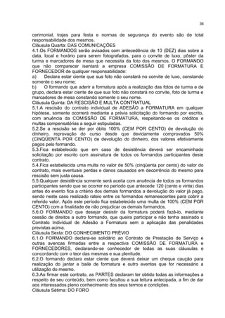 cerimonial, trajes para festa e normas de segurança do evento são de total
responsabilidade dos mesmos.
Cláusula Quarta: DAS COMUNICAÇÕES
4.1.Os FORMANDOS serão avisados com antecedência de 10 (DEZ) dias sobre a
data, local e horário para serem fotografados, para o convite de luxo, pôster da
turma e marcadores de mesa que necessita da foto dos mesmos. O FORMANDO
que não comparecer isentará a empresa COMISSÃO DE FORMATURA E
FORNECEDOR de qualquer responsabilidade:
a) Declara estar ciente que sua foto não constará no convite de luxo, constando
somente o seu nome;
b) O formando que aderir a formatura após a realização das fotos de turma e de
grupo, declara estar ciente de que sua foto não constará no convite, foto de turma e
marcadores de mesa constando somente o seu nome.
Cláusula Quinta: DA RESCISÃO E MULTA CONTRATUAL
5.1.A rescisão do contrato individual de ADESÃO a FORMATURA em qualquer
hipótese, somente ocorrerá mediante a prévia solicitação do formando por escrito,
com anuência da COMISSÃO DE FORMATURA, respeitando-se os créditos e
multas compensatórias a seguir estipuladas.
5.2.Se a rescisão se der por óbito 100% (CEM POR CENTO) de devolução do
dinheiro, reprovação do curso desde que devidamente comprovados 50%
(CINQÜENTA POR CENTO) de devolução do dinheiro, dos valores efetivamente
pagos pelo formando.
5.3.Fica estabelecido que em caso de desistência deverá ser encaminhado
solicitação por escrito com assinatura de todos os formandos participantes deste
contrato.
5.4.Fica estabelecida uma multa no valor de 50% (cinqüenta por cento) do valor do
contrato, mais eventuais perdas e danos causados em decorrência do mesmo para
rescisão sem justa causa.
5.5.Qualquer desistência somente será aceita com anuência de todos os formandos
participantes sendo que se ocorrer no período que antecede 120 (cento e vinte) dias
antes do evento fica a critério dos demais formandos a devolução do valor já pago,
sendo neste caso realizado rateio entre os formandos remanescentes para cobrir a
referido valor. Após este período fica estabelecido uma multa de 100% (CEM POR
CENTO) com a finalidade de não prejudicar os demais formandos.
5.6.O FORMANDO que desejar desistir da formatura poderá fazê-lo, mediante
cessão de direitos a outro formando, que queira participar e não tenha assinado o
Contrato Individual de Adesão a Formatura sem a aplicação das penalidades
previstas acima.
Cláusula Sexta: DO CONHECIMENTO PRÉVIO
6.1.O FORMANDO declara-se solidário ao Contrato de Prestação de Serviço e
outras avencas firmadas entre a respectiva COMISSÃO DE FORMATURA e
FORNECEDORES, declarando-se conhecedor de todas as suas cláusulas e
concordando com o teor das mesmas e sua plenitude.
6.2.O formando declara estar ciente que deverá deixar um cheque caução para
realização do jantar e baile de formatura e outro eventos que for necessário a
utilização do mesmo.
6.3.Ao firmar este contrato, as PARTES declaram ter obtido todas as informações a
respeito de seu conteúdo, bem como facultou a sua leitura antecipada, a fim de dar
aos interessados pleno conhecimento dos seus termos e condições.
Cláusula Sétima: DO FORO
36
 
