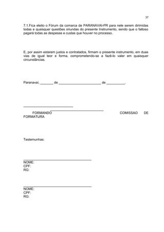 7.1.Fica eleito o Fórum da comarca de PARANAVAI-PR para nele serem dirimidas
todas e quaisquer questões oriundas do presente Instrumento, sendo que o faltoso
pagará todas as despesas e custas que houver no processo.
E, por assim estarem justos e contratados, firmam o presente instrumento, em duas
vias de igual teor e forma, comprometendo-se a fazê-lo valer em quaisquer
circunstâncias.
Paranavaí, _______ de _______________________ de __________.
___________________________
_____________________________
FORMANDO COMISSAO DE
FORMATURA
Testemunhas:
_____________________________________
NOME:
CPF:
RG:
_____________________________________
NOME:
CPF:
RG:
37
 