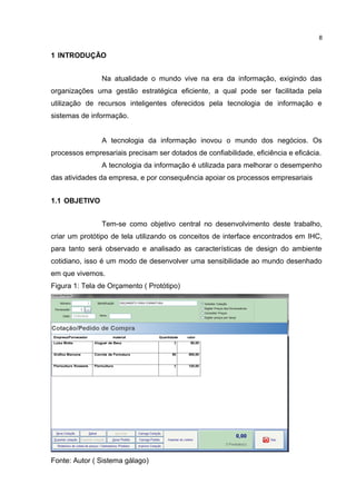1 INTRODUÇÃO
Na atualidade o mundo vive na era da informação, exigindo das
organizações uma gestão estratégica eficiente, a qual pode ser facilitada pela
utilização de recursos inteligentes oferecidos pela tecnologia de informação e
sistemas de informação.
A tecnologia da informação inovou o mundo dos negócios. Os
processos empresariais precisam ser dotados de confiabilidade, eficiência e eficácia.
A tecnologia da informação é utilizada para melhorar o desempenho
das atividades da empresa, e por consequência apoiar os processos empresariais
1.1 OBJETIVO
Tem-se como objetivo central no desenvolvimento deste trabalho,
criar um protótipo de tela utilizando os conceitos de interface encontrados em IHC,
para tanto será observado e analisado as características de design do ambiente
cotidiano, isso é um modo de desenvolver uma sensibilidade ao mundo desenhado
em que vivemos.
Figura 1: Tela de Orçamento ( Protótipo)
Fonte: Autor ( Sistema gálago)
8
 