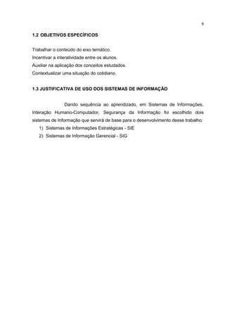 1.2 OBJETIVOS ESPECÍFICOS
Trabalhar o conteúdo do eixo temático.
Incentivar a interatividade entre os alunos.
Auxiliar na aplicação dos conceitos estudados.
Contextualizar uma situação do cotidiano.
1.3 JUSTIFICATIVA DE USO DOS SISTEMAS DE INFORMAÇÃO
Dando sequência ao aprendizado, em Sistemas de Informações,
Interação Humano-Computador, Segurança da Informação foi escolhido dois
sistemas de Informação que servirá de base para o desenvolvimento desse trabalho:
1) Sistemas de Informações Estratégicas - SIE
2) Sistemas de Informação Gerencial - SIG
9
 