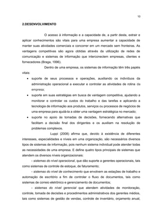 2.DESENVOLVIMENTO
O acesso à informação e a capacidade de, a partir desta, extrair e
aplicar conhecimentos são vitais para uma empresa aumentar a capacidade de
manter suas atividades comerciais e concorrer em um mercado sem fronteiras. As
vantagens competitivas são agora obtidas através da utilização de redes de
comunicação e sistemas de informação que interconectem empresas, clientes e
fornecedores (Braga, 1996).
Dentro de uma empresa, os sistemas de informação têm três papéis
vitais:
• suporte de seus processos e operações, auxiliando os indivíduos da
administração operacional a executar e controlar as atividades de rotina da
empresa;
• suporte em suas estratégias em busca de vantagem competitiva, ajudando a
monitorar e controlar os custos do trabalho e das tarefas e aplicando a
tecnologia de informação aos produtos, serviços ou processos de negócios de
uma empresa para ajudá-la a obter uma vantagem estratégica no mercado;
• suporte no apoio às tomadas de decisões, fornecendo alternativas que
facilitam a decisão final dos dirigentes e os auxiliam na resolução de
problemas complexos.
Luppi (2008) afirma que, devido à existência de diferentes
interesses, especialidades e níveis em uma organização, são necessários diversos
tipos de sistemas de informação, pois nenhum sistema individual pode atender todas
as necessidades de uma empresa. E define quatro tipos principais de sistemas que
atendem os diversos níveis organizacionais:
- sistemas do nível operacional, que dão suporte a gerentes operacionais, tais
como sistemas de controle de estoque, de faturamento;
- sistemas do nível de conhecimento que envolvem as estações de trabalho e
automação de escritório a fim de controlar o fluxo de documentos, tais como
sistemas de correio eletrônico e gerenciamento de documentos;
- sistemas do nível gerencial que atendem atividades de monitoração,
controle, tomada de decisões e procedimentos administrativos dos gerentes médios,
tais como sistemas de gestão de vendas, controle de inventário, orçamento anual,
10
 