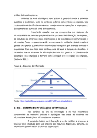 análise de investimentos; e
- sistemas de nível estratégico, que ajudam a gerência sênior a enfrentar
questões e tendências, tanto no ambiente externo como interno a empresa, tais
como análise de tendências de vendas, planejamento de operações a longo prazo,
planejamento de curvas de lucro e investimento.
Importante ressaltar que os componentes dos sistemas de
informação são as pessoas que participam do processo de informação na empresa,
as estruturas da empresa e suas informações, e as tecnologias de comunicação e
informação. Esses componentes estão em um contexto mutável e dinâmico onde é
gerada uma grande quantidade de informações interligadas por diversas técnicas e
tecnologias. Para que todo esse contexto seja útil para a tomada de decisões, é
necessário que os sistemas de informação tenham sido gerados no planejamento
estratégico das empresas e tenham como principal foco o negócio da empresa.
(Matsuda, 2001).
Figura 2 – Sistemas de Informação
Fonte: https://trabsi.files.wordpress.com/2011/05/sem-tc3adtulo.jpg
2.1 SIG – SISTEMAS DE INFORMAÇÕES ESTRATÉGICAS
Nos cenários da era da informação é de vital importância
compreender as melhores práticas e aplicações das áreas de sistemas de
informação e tecnologia da informação nas empresas.
O propósito básico da informação é o de habilitar a empresa a
alcançar seus objetivos pelo uso eficiente dos recursos disponíveis, portanto, as
informações podem decidir o futuro da organização.
11
 