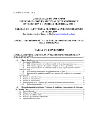 GUSTAVO A. RAMOS L. Ph.D.
UNIVERSIDAD DE LOS ANDES
ESPECIALIZACIÓN EN SISTEMAS DE TRANSMISIÓN Y
DISTRIBUCIÓN DE ENERGÍA ELÉCTRICA 2009-II
CALIDAD DE LA POTENCIA ELECTRICA EN LOS SISTEMAS DE
DISTRIBUCIÓN
Ing. Gustavo Andrés Ramos L. Ph.D. gramos@uniandes.edu.co
MODELO ELECTROMAGNÉTICO DE UN ELECTRODO ENTERRADO EN UN
SUELO HOMOGENEO
TABLA DE CONTENIDO
MODELO ELECTROMAGNÉTICO DE UN ELECTRODO ENTERRADO EN UN
SUELO HOMOGENEO........................................................................................................3
1.1 Marco Teórico ............................................................................................................. 3
1.1.1 Formulación del Problema..........................................................................................................6
1.1.1.1 FDT entre un segmento de conductor dirigido en el eje X y un punto (x, y, z)...............14
1.1.1.2 FDT entre dos segmentos de conductor dirigidos en el eje X (paralelos): ......................16
1.1.1.3 FDT entre un segmento de conductor dirigido en el eje X y un segmento conductor
dirigido en el eje Y. ............................................................................................................................18
1.1.1.4 FDT propio de un segmento de conductor dirigido en el eje X:......................................19
1.1.1.5 Resumen de las ecuaciones para FDT para segmentos de conductor en coordenadas
cartesianas:22
1.1.2 Calculo de la Conductancia.......................................................................................................25
1.1.3 Calculo de la Capacitancia........................................................................................................26
1.1.4 Calculo de la Inductancia..........................................................................................................26
1.1.5 Representación de los Elementos que conforman un Sistema de Puesta a Tierra.....................26
1.1.5.1 Definición de variables....................................................................................................26
1.2 Metodología en la Solución del Problema de Análisis y Modelamiento de Sistemas
de Puesta a Tierra.................................................................................................................. 28
1.2.1 Datos de Entrada.......................................................................................................................28
1.2.2 Cálculo de los FDT...................................................................................................................28
1.2.3 Inversión de la Matriz FDT.......................................................................................................30
1.2.4 Circuito Equivalente de los Segmentos.....................................................................................31
1.2.5 Modelamiento del Sistema........................................................................................................31
 