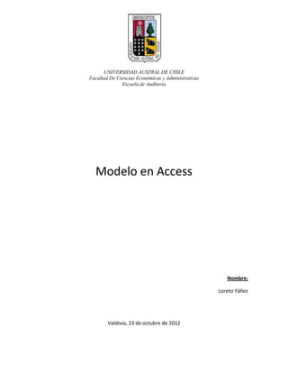 UNIVERSIDAD AUSTRAL DE CHILE
Facultad De Ciencias Económicas y Administrativas
              Escuela de Auditoría




  Modelo en Access




                                                       Nombre:

                                                    Loreto Yáñez




        Valdivia, 23 de octubre de 2012
 