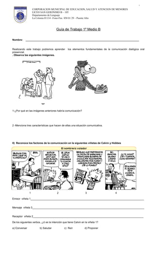 1

                   CORPORACION MUNICIPAL DE EDUCACION, SALUD Y ATENCION DE MENORES
                   LICEO SAN GERONIMO B – 105
                   Departamento de Lenguaje
                   La Colonia 01114 –Fono-Fax 850 01 29 – Puente Alto



                                        Guía de Trabajo 1º Medio B

Nombre:     ________________________________________________________________________________


Realizando este trabajo podremos aprender         los elementos fundamentales de la comunicación dialógica oral
presencial.
. Observa las siguientes imágenes.




1-¿Por qué en las imágenes anteriores habría comunicación?




2 -Menciona tres características que hacen de ellas una situación comunicativa.




II) Reconoce los factores de la comunicación en la siguientes viñetas de Calvin y Hobbes




               1                        2                         3                    4

Emisor viñeta 1________________________________________________________________________________


Mensaje viñeta 3_______________________________________________________________________________


Receptor viñeta 2______________________________________________________________________________

De los siguientes verbos, ¿cl es la intención que tiene Calvin en la viñeta 1?

a) Conversar            b) Saludar             c) Reír           d) Proponer
 