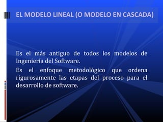 Es el más antiguo de todos los modelos de
Ingeniería del Software.
Es el enfoque metodológico que ordena
rigurosamente las etapas del proceso para el
desarrollo de software.
EL MODELO LINEAL (O MODELO EN CASCADA)
 
