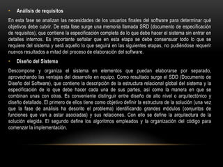 •

Análisis de requisitos

En esta fase se analizan las necesidades de los usuarios finales del software para determinar qué
objetivos debe cubrir. De esta fase surge una memoria llamada SRD (documento de especificación
de requisitos), que contiene la especificación completa de lo que debe hacer el sistema sin entrar en
detalles internos. Es importante señalar que en esta etapa se debe consensuar todo lo que se
requiere del sistema y será aquello lo que seguirá en las siguientes etapas, no pudiéndose requerir
nuevos resultados a mitad del proceso de elaboración del software.
•

Diseño del Sistema

Descompone y organiza el sistema en elementos que puedan elaborarse por separado,
aprovechando las ventajas del desarrollo en equipo. Como resultado surge el SDD (Documento de
Diseño del Software), que contiene la descripción de la estructura relacional global del sistema y la
especificación de lo que debe hacer cada una de sus partes, así como la manera en que se
combinan unas con otras. Es conveniente distinguir entre diseño de alto nivel o arquitectónico y
diseño detallado. El primero de ellos tiene como objetivo definir la estructura de la solución (una vez
que la fase de análisis ha descrito el problema) identificando grandes módulos (conjuntos de
funciones que van a estar asociadas) y sus relaciones. Con ello se define la arquitectura de la
solución elegida. El segundo define los algoritmos empleados y la organización del código para
comenzar la implementación.

 