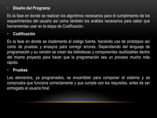 • Diseño del Programa
Es la fase en donde se realizan los algoritmos necesarios para el cumplimiento de los
requerimientos del usuario así como también los análisis necesarios para saber que
herramientas usar en la etapa de Codificación.
• Codificación
Es la fase en donde se implementa el código fuente, haciendo uso de prototipos así
como de pruebas y ensayos para corregir errores. Dependiendo del lenguaje de
programación y su versión se crean las bibliotecas y componentes reutilizables dentro
del mismo proyecto para hacer que la programación sea un proceso mucho más
rápido.
• Pruebas
Los elementos, ya programados, se ensamblan para componer el sistema y se
comprueba que funciona correctamente y que cumple con los requisitos, antes de ser
entregado al usuario final.

 