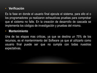 • Verificación
Es la fase en donde el usuario final ejecuta el sistema, para ello el o
los programadores ya realizaron exhaustivas pruebas para comprobar
que el sistema no falle. En la creación de desarrollo de cascada se
implementa los códigos de investigación y pruebas del mismo.
• Mantenimiento
Una de las etapas mas criticas, ya que se destina un 75% de los
recursos, es el mantenimiento del Software ya que al utilizarlo como
usuario final puede ser que no cumpla con todas nuestras
expectativas.

 