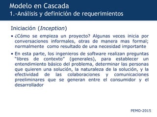 PEMO-2015
Modelo en Cascada
1.-Análisis y definición de requerimientos
Iniciación (Inception)
• ¿Cómo se empieza un proyecto? Algunas veces inicia por
conversaciones informales, otras de manera mas formal;
normalmente como resultado de una necesidad importante
• En esta parte, los ingenieros de software realizan preguntas
“libres de contexto” (generales), para establecer un
entendimiento básico del problema, determinar las personas
que quieren una solución, la naturaleza de la solución, y la
efectividad de las colaboraciones y comunicaciones
preeliminares que se generan entre el consumidor y el
desarrollador
 