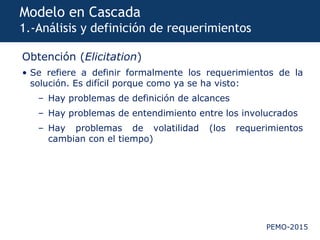 PEMO-2015
Modelo en Cascada
1.-Análisis y definición de requerimientos
Obtención (Elicitation)
• Se refiere a definir formalmente los requerimientos de la
solución. Es difícil porque como ya se ha visto:
– Hay problemas de definición de alcances
– Hay problemas de entendimiento entre los involucrados
– Hay problemas de volatilidad (los requerimientos
cambian con el tiempo)
 