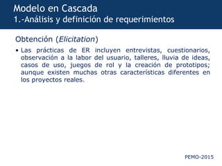 PEMO-2015
Modelo en Cascada
1.-Análisis y definición de requerimientos
Obtención (Elicitation)
• Las prácticas de ER incluyen entrevistas, cuestionarios,
observación a la labor del usuario, talleres, lluvia de ideas,
casos de uso, juegos de rol y la creación de prototipos;
aunque existen muchas otras características diferentes en
los proyectos reales.
 