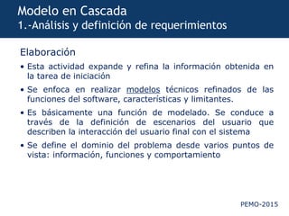 PEMO-2015
Modelo en Cascada
1.-Análisis y definición de requerimientos
Elaboración
• Esta actividad expande y refina la información obtenida en
la tarea de iniciación
• Se enfoca en realizar modelos técnicos refinados de las
funciones del software, características y limitantes.
• Es básicamente una función de modelado. Se conduce a
través de la definición de escenarios del usuario que
describen la interacción del usuario final con el sistema
• Se define el dominio del problema desde varios puntos de
vista: información, funciones y comportamiento
 