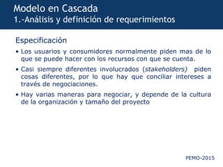 PEMO-2015
Modelo en Cascada
1.-Análisis y definición de requerimientos
Especificación
• Los usuarios y consumidores normalmente piden mas de lo
que se puede hacer con los recursos con que se cuenta.
• Casi siempre diferentes involucrados (stakeholders) piden
cosas diferentes, por lo que hay que conciliar intereses a
través de negociaciones.
• Hay varias maneras para negociar, y depende de la cultura
de la organización y tamaño del proyecto
 