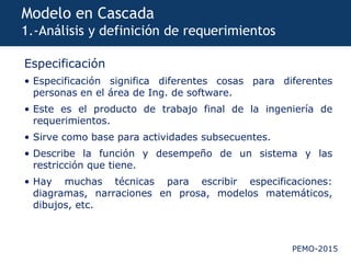 PEMO-2015
Modelo en Cascada
1.-Análisis y definición de requerimientos
Especificación
• Especificación significa diferentes cosas para diferentes
personas en el área de Ing. de software.
• Este es el producto de trabajo final de la ingeniería de
requerimientos.
• Sirve como base para actividades subsecuentes.
• Describe la función y desempeño de un sistema y las
restricción que tiene.
• Hay muchas técnicas para escribir especificaciones:
diagramas, narraciones en prosa, modelos matemáticos,
dibujos, etc.
 