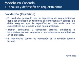 PEMO-2015
Modelo en Cascada
1.-Análisis y definición de requerimientos
Validación (Validation)
• El producto generado por la ingeniería de requerimientos
debe ser evaluado en términos de congruencia y calidad. Se
debe asegurar que la especificación concuerda con las
expectativas del usuario y que no es ambigua.
• Deben detectarse y corregirse errores, omisiones e
inconsistencias con respecto a los estándares establecidos
en el proyecto.
• El mecanismo común de validación es la revisión técnica
formal.
 