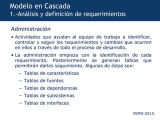 PEMO-2015
Modelo en Cascada
1.-Análisis y definición de requerimientos
Administración
• Actividades que ayudan al equipo de trabajo a identificar,
controlar y seguir los requerimientos y cambios que ocurren
en ellos a través de todo el proceso de desarrollo.
• La administración empieza con la identificación de cada
requerimiento. Posteriormente se generan tablas que
permitirán darles seguimiento. Algunas de éstas son:
– Tablas de características
– Tablas de fuentes
– Tablas de dependencias
– Tablas de subsistemas
– Tablas de interfaces
 