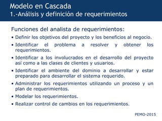 PEMO-2015
Modelo en Cascada
1.-Análisis y definición de requerimientos
Funciones del analista de requerimientos:
• Definir los objetivos del proyecto y los beneficios al negocio.
• Identificar el problema a resolver y obtener los
requerimientos.
• Identificar a los involucrados en el desarrollo del proyecto
así como a las clases de clientes y usuarios.
• Identificar el ambiente del dominio a desarrollar y estar
preparado para desarrollar el sistema requerido.
• Administrar los requerimientos utilizando un proceso y un
plan de requerimientos.
• Modelar los requerimientos.
• Realizar control de cambios en los requerimientos.
 