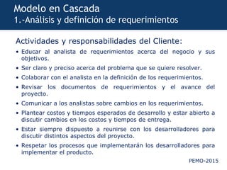 PEMO-2015
Modelo en Cascada
1.-Análisis y definición de requerimientos
Actividades y responsabilidades del Cliente:
• Educar al analista de requerimientos acerca del negocio y sus
objetivos.
• Ser claro y preciso acerca del problema que se quiere resolver.
• Colaborar con el analista en la definición de los requerimientos.
• Revisar los documentos de requerimientos y el avance del
proyecto.
• Comunicar a los analistas sobre cambios en los requerimientos.
• Plantear costos y tiempos esperados de desarrollo y estar abierto a
discutir cambios en los costos y tiempos de entrega.
• Estar siempre dispuesto a reunirse con los desarrolladores para
discutir distintos aspectos del proyecto.
• Respetar los procesos que implementarán los desarrolladores para
implementar el producto.
 