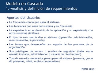 PEMO-2015
Modelo en Cascada
1.-Análisis y definición de requerimientos
Aportes del Usuario:
• La frecuencia con la que usan el sistema.
• Las funciones que usan del sistema y su frecuencia.
• La experiencia en el dominio de la aplicación y su experiencia con
otros sistemas similares.
• El tipo de uso que le dan al sistema (operación, administración,
mantenimiento, supervisión).
• Las tareas que desempeñan en soporte de los procesos de la
organización.
• Sus privilegios de acceso o niveles de seguridad (tales como
usuario invitado, administrador o usuario de nivel interno).
• Tipo de usuarios necesarios para operar el sistema (persona, grupo
de personas, robot, u otra computadora).
 