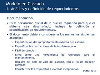 PEMO-2015
Modelo en Cascada
1.-Análisis y definición de requerimientos
Documentación.
• Es la declaración oficial de lo que es requerido para que el
sistema sea desarrollado, incluye la definición y
especificación de requerimientos.
• El documento debiera considerar a los menos los siguientes
aspectos:
– Especificación del comportamiento externa del sistema.
– Especificar las restricciones de la implementación.
– Fácil de cambiar.
– Sirve como una herramienta de referencia para el
mantenimiento.
– Registro del ciclo de vida del sistema, con el fin de predecir
cambios.
– Caracterizar las respuestas a eventos inesperados.
 