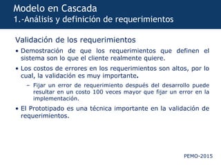 PEMO-2015
Modelo en Cascada
1.-Análisis y definición de requerimientos
Validación de los requerimientos
• Demostración de que los requerimientos que definen el
sistema son lo que el cliente realmente quiere.
• Los costos de errores en los requerimientos son altos, por lo
cual, la validación es muy importante.
– Fijar un error de requerimiento después del desarrollo puede
resultar en un costo 100 veces mayor que fijar un error en la
implementación.
• El Prototipado es una técnica importante en la validación de
requerimientos.
 
