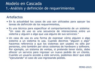 PEMO-2015
Modelo en Cascada
1.-Análisis y definición de requerimientos
Artefactos
• En la actualidad los casos de uso son utilizados para apoyar las
tareas de definición de los requerimientos,
• Es una técnica para especificar el comportamiento de un sistema:
“Un caso de uso es una secuencia de interacciones entre un
sistema y alguien o algo que usa alguno de sus servicios.”
• Un caso de uso es una forma de expresar cómo alguien o algo
externo a un sistema lo usa. Cuando decimos “alguien o algo”
hacemos referencia a que los sistemas son usados no sólo por
personas, sino también por otros sistemas de hardware y software.
Por ejemplo, un sistema de ventas, si pretende tener éxito, debe
ofrecer un servicio para ingresar un nuevo pedido de un cliente.
Cuando un usuario accede a este servicio, podemos decir que está
“ejecutando” el caso de uso ingresando pedido.
 