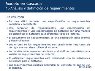PEMO-2015
Modelo en Cascada
1.-Análisis y definición de requerimientos
En resumen
• Es muy difícil formular una especificación de requerimientos
completa y consistente.
• Una definición de requerimientos, una especificación de
requerimientos y una especificación de Software son una manera
de especificar el Software para diferentes tipos de lectores.
• El Documento de Requerimientos es una descripción para clientes
y desarrolladores.
• Los errores en los requerimientos son usualmente muy caros de
corregir una vez desarrollado el sistema.
• La revisión debe involucrar al cliente y al staff de contratistas para
validar los requerimientos del sistema.
• El establecer requerimientos está relacionado con las actividades
del cliente para el Software.
• Los requerimientos volátiles dependen del contexto en que se use
el sistema.
 