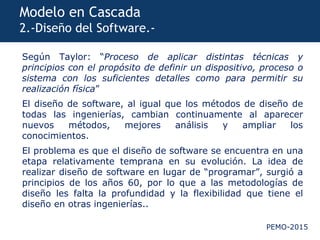PEMO-2015
Modelo en Cascada
2.-Diseño del Software.-
Según Taylor: “Proceso de aplicar distintas técnicas y
principios con el propósito de definir un dispositivo, proceso o
sistema con los suficientes detalles como para permitir su
realización física”
El diseño de software, al igual que los métodos de diseño de
todas las ingenierías, cambian continuamente al aparecer
nuevos métodos, mejores análisis y ampliar los
conocimientos.
El problema es que el diseño de software se encuentra en una
etapa relativamente temprana en su evolución. La idea de
realizar diseño de software en lugar de “programar”, surgió a
principios de los años 60, por lo que a las metodologías de
diseño les falta la profundidad y la flexibilidad que tiene el
diseño en otras ingenierías..
 