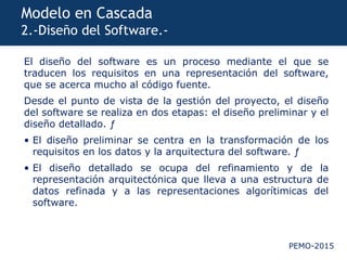 PEMO-2015
Modelo en Cascada
2.-Diseño del Software.-
El diseño del software es un proceso mediante el que se
traducen los requisitos en una representación del software,
que se acerca mucho al código fuente.
Desde el punto de vista de la gestión del proyecto, el diseño
del software se realiza en dos etapas: el diseño preliminar y el
diseño detallado. ƒ
• El diseño preliminar se centra en la transformación de los
requisitos en los datos y la arquitectura del software. ƒ
• El diseño detallado se ocupa del refinamiento y de la
representación arquitectónica que lleva a una estructura de
datos refinada y a las representaciones algorítimicas del
software.
 