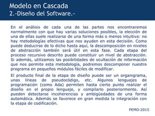 PEMO-2015
Modelo en Cascada
2.-Diseño del Software.-
En el análisis de cada una de las partes nos encontraremos
normalmente con que hay varias soluciones posibles, la elección de
una de ellas suele realizarse de una forma más o menos intuitiva: no
hay metodologías efectivas que nos ayuden en esta decisión. Como
puede deducirse de lo dicho hasta aquí, la descomposición en niveles
de abstracción también será útil en esta fase. Cada etapa del
proceso recursivo descrito puede constituir un nivel de abstracción.
Si además, utilizamos las posibilidades de ocultación de información
que nos permite esta metodología, podremos descomponer nuestro
programa en pequeños módulos fáciles de modificar.
El producto final de la etapa de diseño puede ser un organigrama,
unas líneas de pseudocódigo, etc. Algunos lenguajes de
programación (como Ada) permiten hasta cierto punto realizar el
diseño en el propio lenguaje, y compilarlo posteriormente. Así
pueden detectarse incoherencias y ambigüedades de una forma
automática. Además se favorece en gran medida la integración con
la etapa de codificación.
 