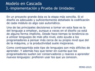 PEMO-2015
Modelo en Cascada
3.-Implementación y Prueba de Unidades:
En un proyecto grande ésta es la etapa más sencilla. Si el
diseño es adecuado y suficientemente detallado la codificación
de cada módulo es algo casi automático.
Una de las principales decisiones a tomar en esta fase es la
del lenguaje a emplear, aunque a veces en el diseño ya está
de alguna forma implícito. Desde hace tiempo la tendencia es
a utilizar lenguajes de más alto nivel, esto ayuda a los
programadores a pensar más cerca de su propio nivel que del
de la máquina, y la productividad suele mejorarse.
Como contrapartida este tipo de lenguajes son más difíciles de
aprender. Y además hay que tener en cuenta que los
programadores suelen ser conservadores y reacios a aprender
nuevos lenguajes: prefieren usar los que ya conocen.
 