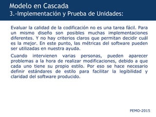 PEMO-2015
Modelo en Cascada
3.-Implementación y Prueba de Unidades:
Evaluar la calidad de la codificación no es una tarea fácil. Para
un mismo diseño son posibles muchas implementaciones
diferentes. Y no hay criterios claros que permitan decidir cuál
es la mejor. En este punto, las métricas del software pueden
ser utilizadas en nuestra ayuda.
Cuando intervienen varias personas, pueden aparecer
problemas a la hora de realizar modificaciones, debido a que
cada uno tiene su propio estilo. Por eso se hace necesario
definir estándares de estilo para facilitar la legibilidad y
claridad del software producido.
 