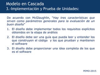 PEMO-2015
Modelo en Cascada
3.-Implementación y Prueba de Unidades:
De acuerdo con McGlaughlin, “Hay tres características que
sirven como parámetros generales para la evaluación de un
buen diseño”
1. El diseño debe implementar todos los requisitos explícitos
obtenidos en la etapa de análisis
2. El diseño debe ser una guía que pueda leer y entender los
que construyen el código y los que prueban y mantienen
el software
3. El diseño debe proporcionar una idea completa de los que
es el software
 