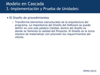PEMO-2015
Modelo en Cascada
3.-Implementación y Prueba de Unidades:
• El Diseño de procedimientos
– Transforma elementos estructurales de la arquitectura del
programa. La importancia del Diseño del Software se puede
definir en una sola palabra Calidad, dentro del diseño es
donde se fomenta la calidad del Proyecto. El Diseño es la única
manera de materializar con precisión los requerimientos del
cliente.
 